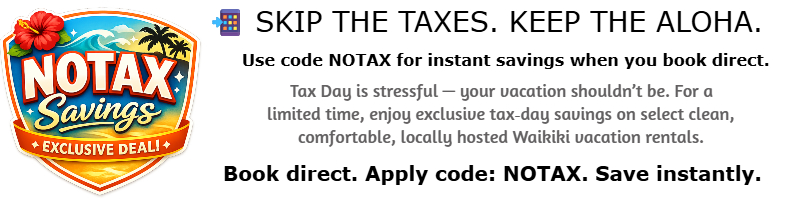 NOTAX Savings Header 📲 Skip the Taxes. Keep the Aloha. Use code NOTAX for instant savings when you book direct. Tax Day is stressful — your vacation shouldn’t be. For a limited time, enjoy exclusive tax day savings on clean, comfortable, locally hosted Waikiki vacation rentals. Book direct. Apply code: NOTAX. Save instantly.
